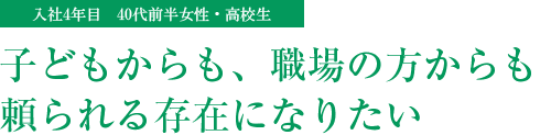 子どもからも、職場の方からも頼られる存在になりたい(入社4年目 40代前半女性・高校生)
