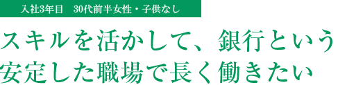 スキルを活かして、銀行という安定した職場で長く働きたい(入社3年目 30代前半女性・子供なし)