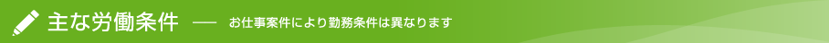 主な労働条件(お仕事案件により勤務条件は異なります)